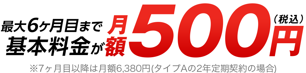 最大6ヶ月目まで基本料金が月額500円（税込み）※7ヶ月目以降は月額6,380円(タイプAの2年定期契約の場合)